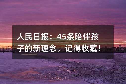 人民日报:45条陪伴孩子的新理念,记得收藏!