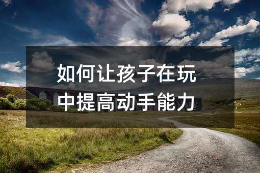 如何让孩子在玩中提高动手能力