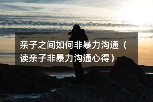 亲子之间如何非暴力沟通(读亲子非暴力沟通心得)