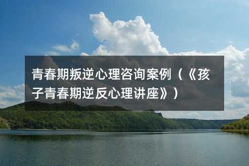 青春期叛逆心理咨询案例(《孩子青春期逆反心理讲座》)