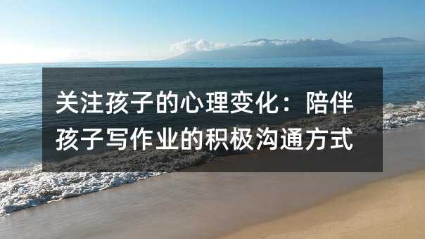 关注孩子的心理变化:陪伴孩子写作业的积极沟通方式
