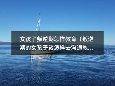 女孩子叛逆期怎样教育(叛逆期的女孩子该怎样去沟通教育)