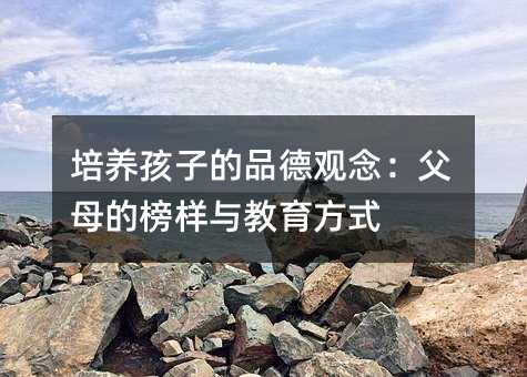 培养孩子的品德观念：爸爸妈妈的榜样与教育方法