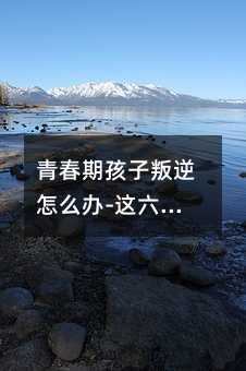 青春期孩子叛逆怎么办-这六招非常管用(青春叛逆期的孩子如何管教)