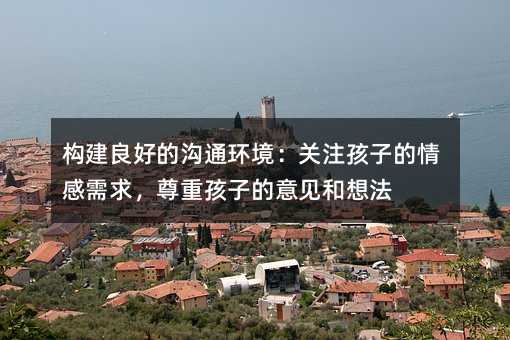 构建良好的沟通环境:关注孩子的情感需求,尊重孩子的意见和想法