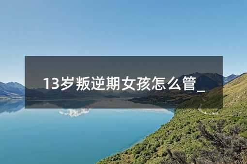 13岁叛逆期女孩怎么管_