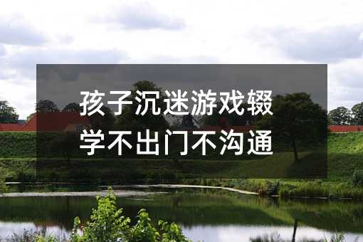 孩子沉迷游戏辍学不出门不沟通