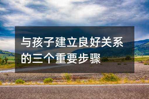 与孩子建立良好关系的三个重要步骤