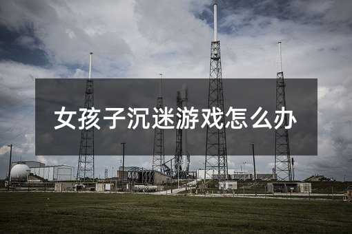 女孩子沉迷游戏怎么办