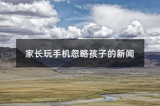 家长玩手机忽略孩子的新闻