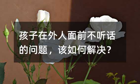孩子在外人面前不听话的问题,该如何解决?