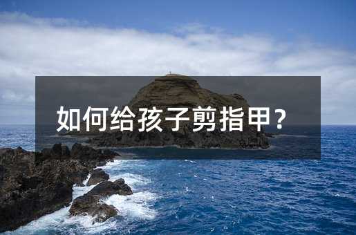 怎么样给孩子剪指甲？