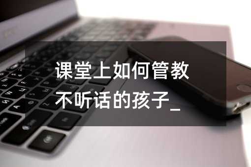 课堂上如何管教不听话的孩子_