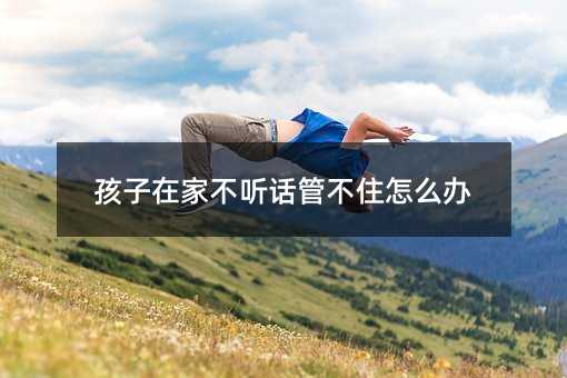 孩子在家不听话管不住怎么办
