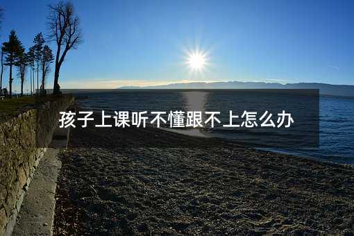 孩子上课听不懂跟不上如何解决