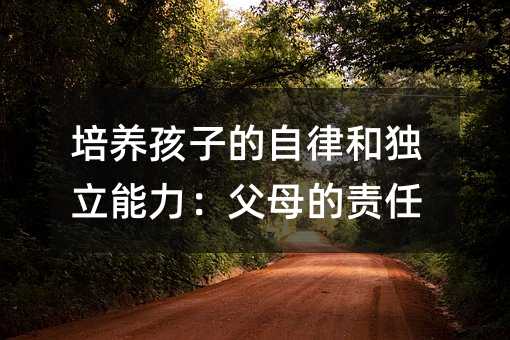 培养孩子的自律和独立能力:父母的责任