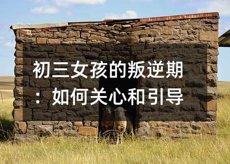 初三女孩的叛逆期:如何关心和引导