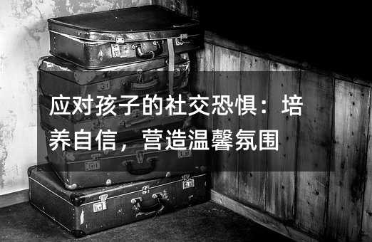 应对孩子的社交恐惧:培养自信,营造温馨氛围