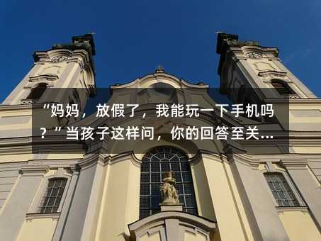 “妈妈,放假了,我能玩一下手机吗?”当孩子这样问,你的回答至关重要