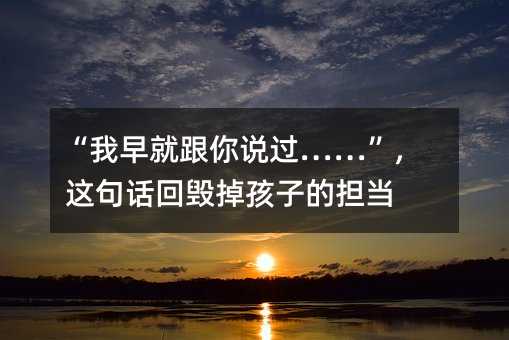 “我早就跟你说过……”,这句话回毁掉孩子的担当