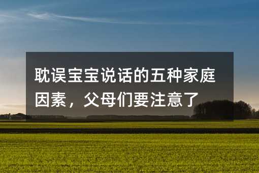 耽误宝宝说话的五种家庭因素,父母们要注意了