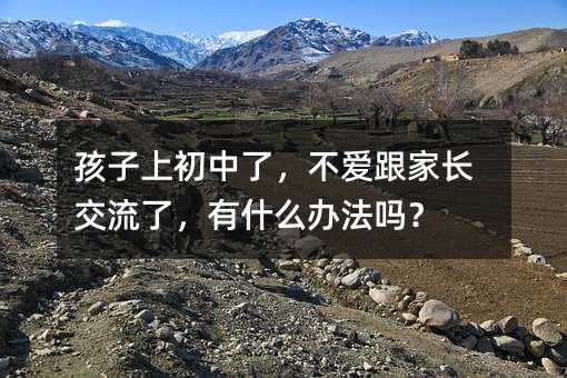 孩子上初中了，不喜欢跟父母交流了，有哪些方法吗？