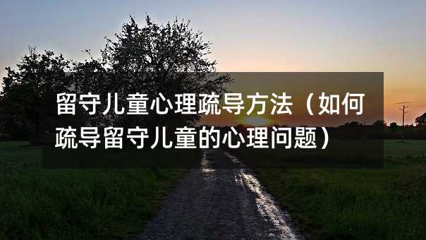 留守儿童心理疏导方法(如何疏导留守儿童的心理问题)