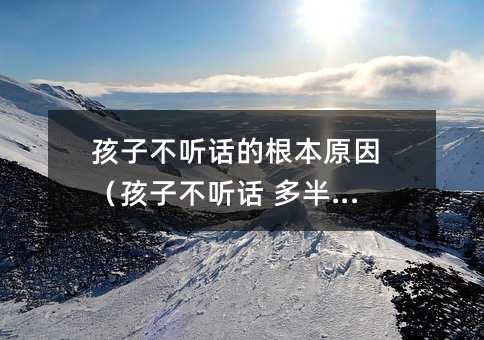 孩子不听话的根本原因(孩子不听话 多半是)