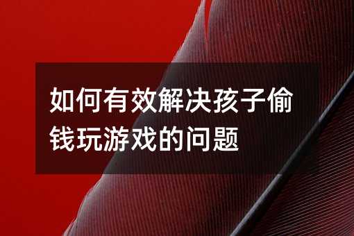 如何有效解决孩子偷钱玩游戏的问题