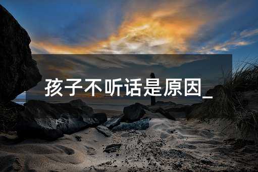 孩子不听话是原因_