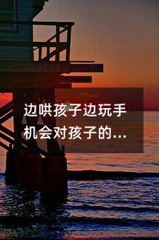 边哄孩子边玩手机会对孩子的健康和成长产生负面影响