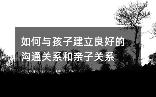 如何与孩子建立良好的沟通关系和亲子关系
