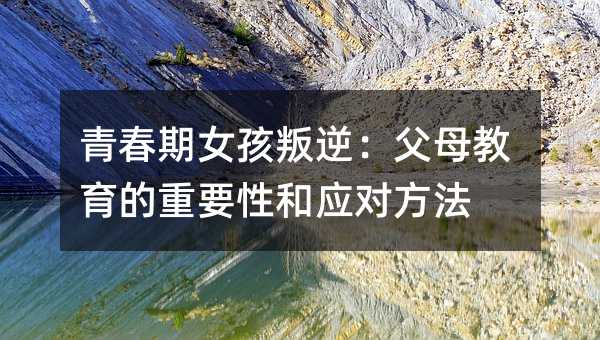 青春期女孩叛逆:父母教育的重要性和应对方法