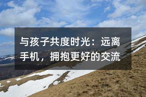 与孩子共度时光:远离手机,拥抱更好的交流