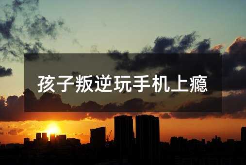 孩子叛逆玩手机上瘾
