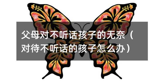 父母对不听话孩子的无奈(对待不听话的孩子怎么办)