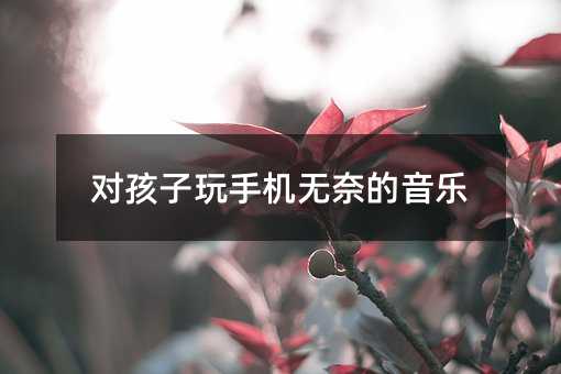 对孩子玩手机无奈的音乐