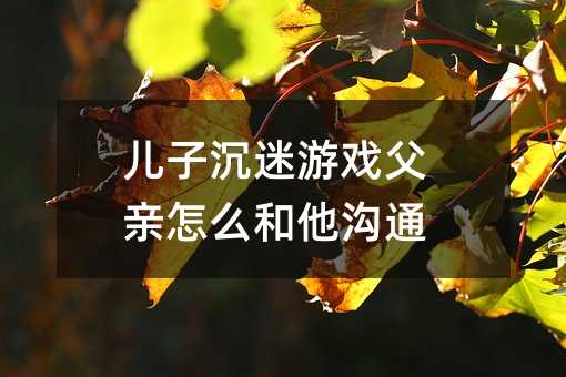 儿子沉迷游戏父亲怎么和他沟通