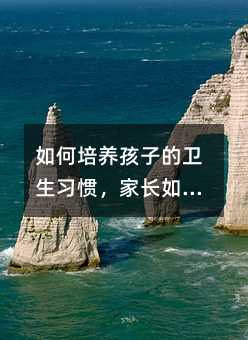 如何培养孩子的卫生习惯,家长如何培养孩子良好的卫生习惯?