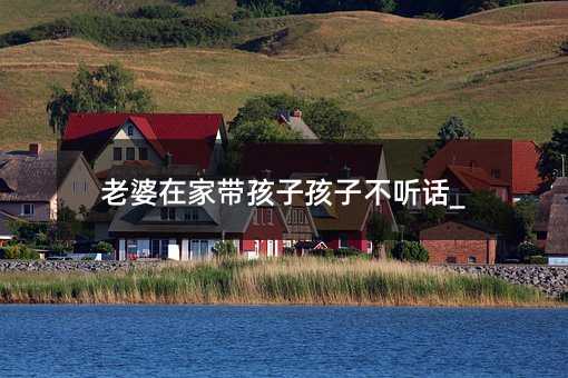 老婆在家带孩子孩子不听话_