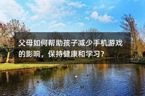 父母如何帮助孩子减少手机游戏的影响,保持健康和学习?