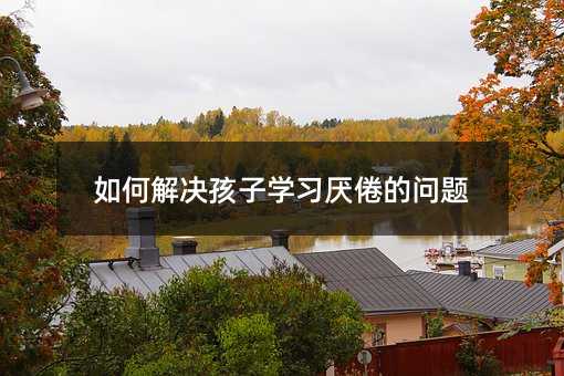 如何解决孩子学习厌倦的问题