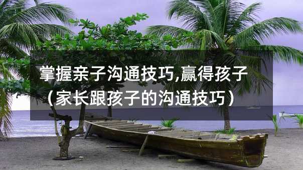 掌握亲子沟通技巧,赢得孩子(家长跟孩子的沟通技巧)