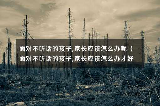 面对不听话的孩子,家长应该怎么办呢(面对不听话的孩子,家长应该怎么办才好)