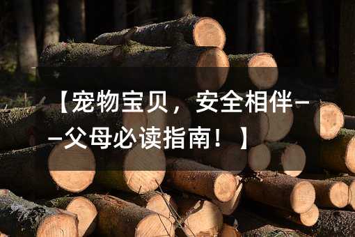 宠物宝贝，安全相伴——爸爸妈妈必读指南！