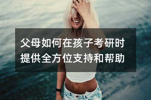 父母如何在孩子考研时提供全方位支持和帮助