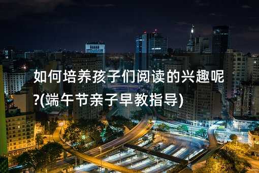 如何培养孩子们阅读的兴趣呢?(端午节亲子早教指导)