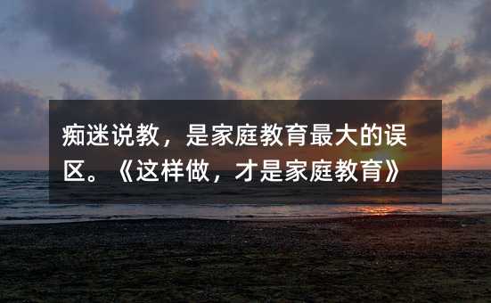 痴迷说教,是家庭教育最大的误区。《这样做,才是家庭教育》