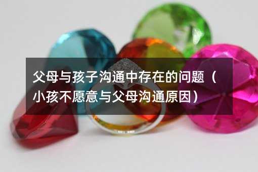 父母与孩子沟通中存在的问题(小孩不愿意与父母沟通原因)