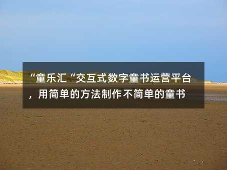“童乐汇“交互式数字童书运营平台,用简单的方法制作不简单的童书